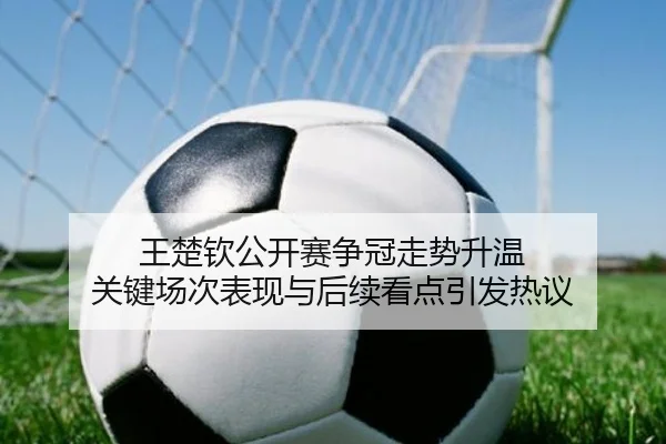王楚钦公开赛争冠走势升温 关键场次表现与后续看点引发热议
